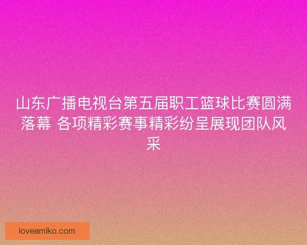 山东广播电视台第五届职工篮球比赛圆满落幕 各项精彩赛事精彩纷呈展现团队风采