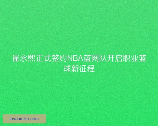 崔永熙正式签约NBA篮网队开启职业篮球新征程